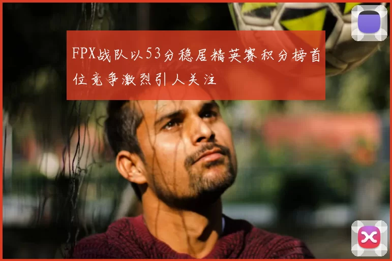 FPX战队以53分稳居精英赛积分榜首位竞争激烈引人关注