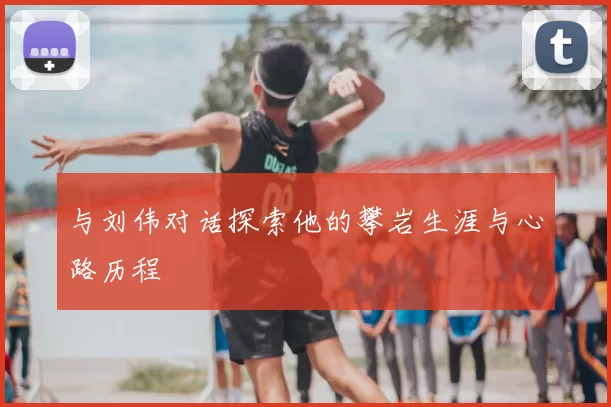 与刘伟对话探索他的攀岩生涯与心路历程