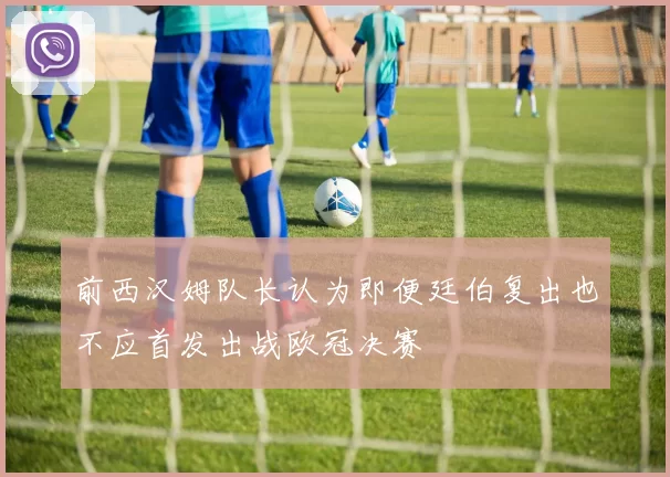 前西汉姆队长认为即便廷伯复出也不应首发出战欧冠决赛