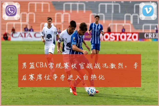 男篮CBA常规赛收官战战况激烈，季后赛席位争夺进入白热化