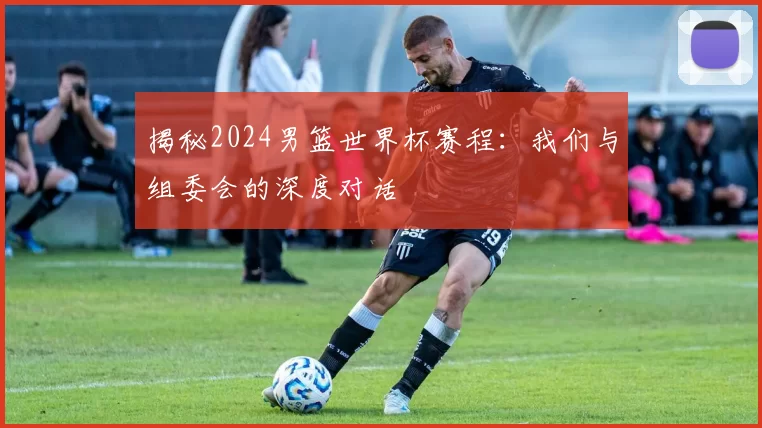 揭秘2024男篮世界杯赛程：我们与组委会的深度对话