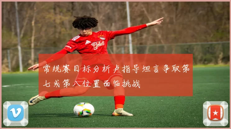 常规赛目标分析卢指导坦言争取第七或第八位置面临挑战