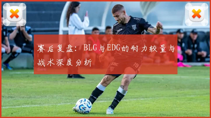 赛后复盘:BLG与EDG的耐力较量与战术深度分析