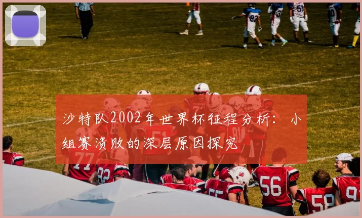 沙特队2002年世界杯征程分析:小组赛溃败的深层原因探究