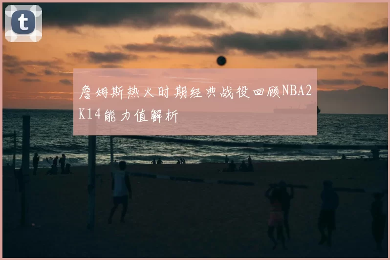 詹姆斯热火时期经典战役回顾NBA2K14能力值解析