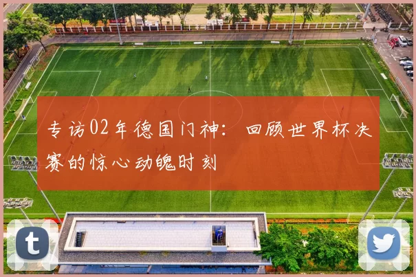 专访02年德国门神：回顾世界杯决赛的惊心动魄时刻