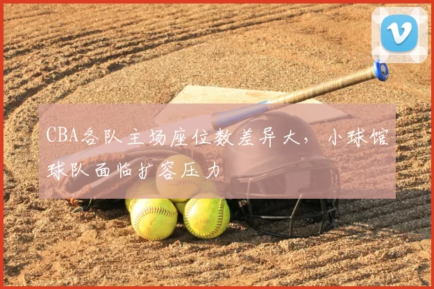 CBA各队主场座位数差异大，小球馆球队面临扩容压力