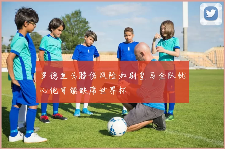 罗德里戈膝伤风险加剧皇马全队忧心他可能缺席世界杯