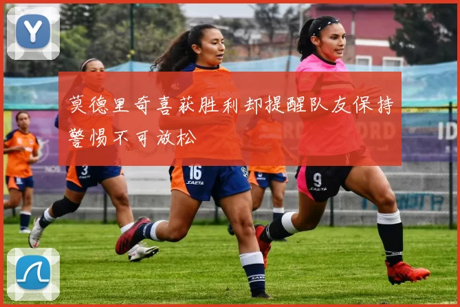 莫德里奇喜获胜利却提醒队友保持警惕不可放松