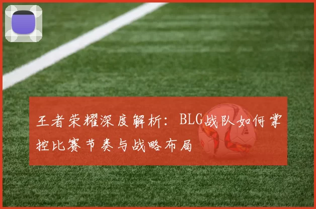 王者荣耀深度解析:BLG战队如何掌控比赛节奏与战略布局