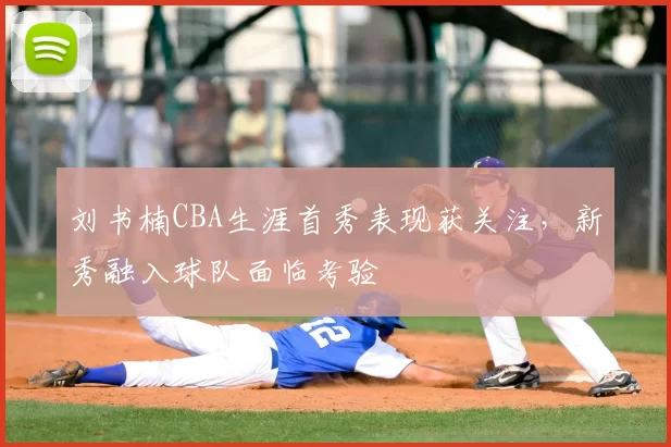 刘书楠CBA生涯首秀表现获关注,新秀融入球队面临考验