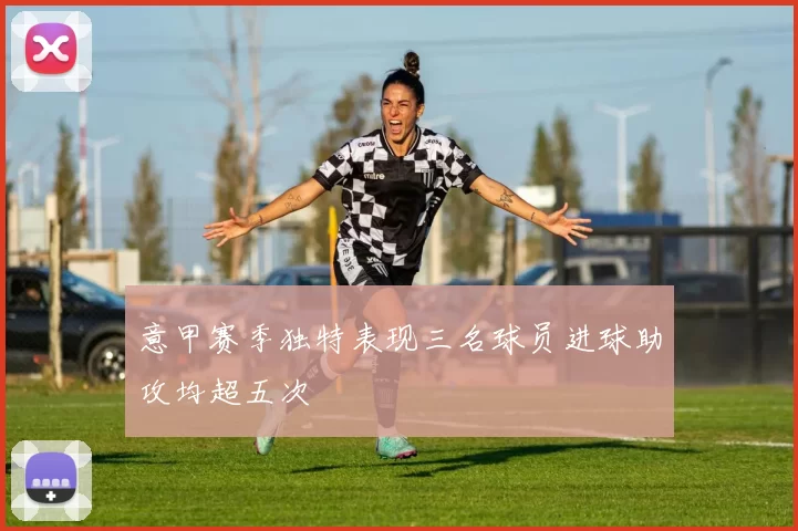 意甲赛季独特表现三名球员进球助攻均超五次