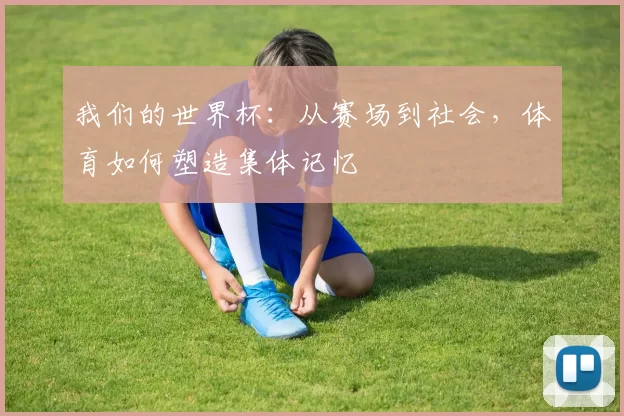 我们的世界杯:从赛场到社会,体育如何塑造集体记忆