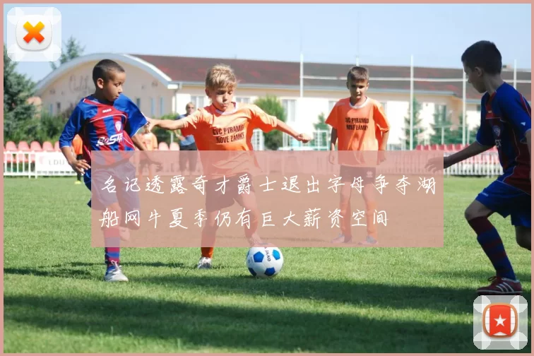 名记透露奇才爵士退出字母争夺湖船网牛夏季仍有巨大薪资空间