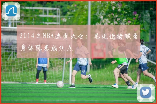 2014年NBA选秀大会:恩比德榜眼秀身体隐患成焦点
