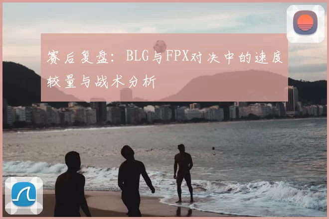 赛后复盘：BLG与FPX对决中的速度较量与战术分析