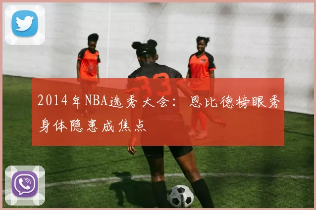2014年NBA选秀大会：恩比德榜眼秀身体隐患成焦点