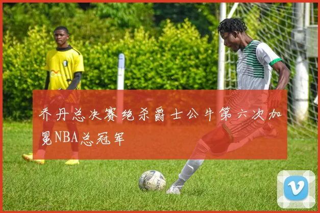 乔丹总决赛绝杀爵士公牛第六次加冕NBA总冠军