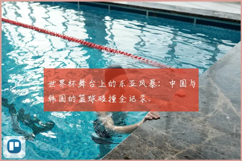 世界杯舞台上的东亚风暴：中国与韩国的篮球碰撞全记录。