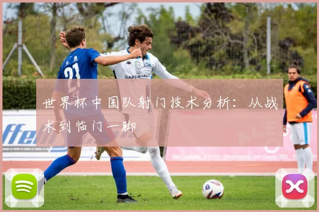 世界杯中国队射门技术分析:从战术到临门一脚