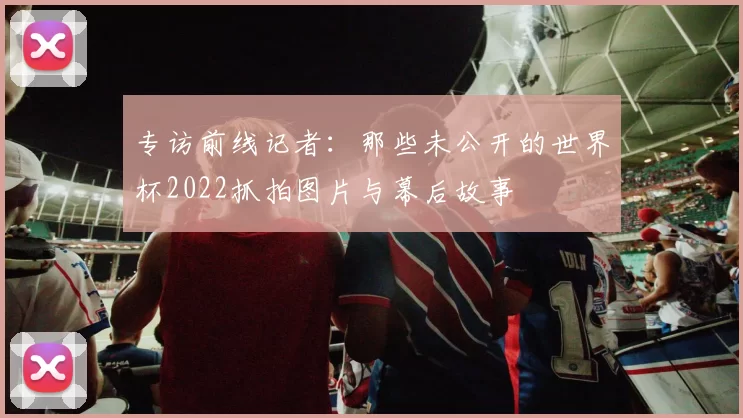 专访前线记者:那些未公开的世界杯2022抓拍图片与幕后故事