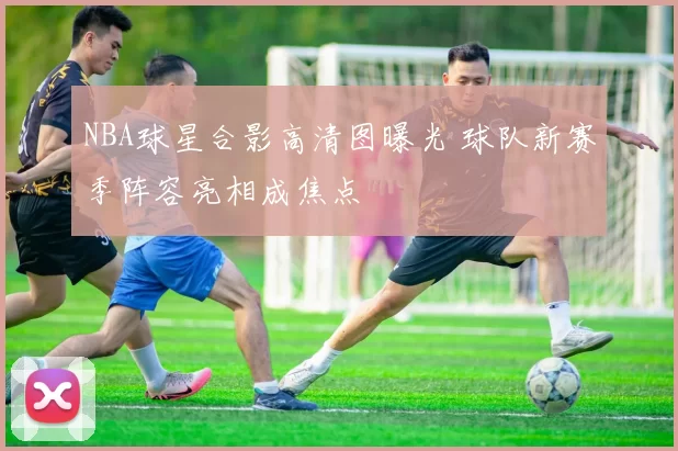 NBA球星合影高清图曝光 球队新赛季阵容亮相成焦点