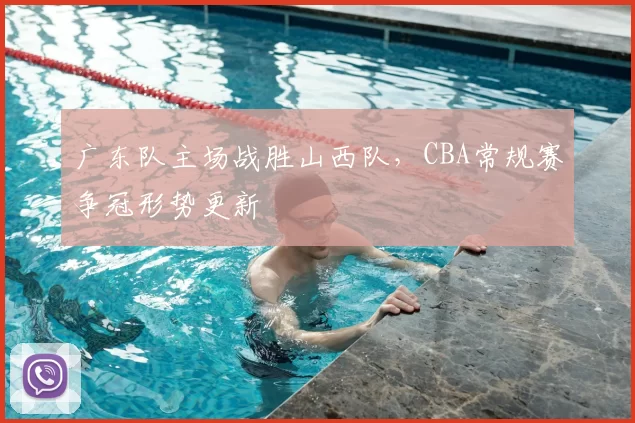 广东队主场战胜山西队,CBA常规赛争冠形势更新