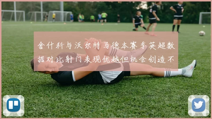 舍什科与沃尔特马德本赛季英超数据对比射门表现优越但机会创造不足