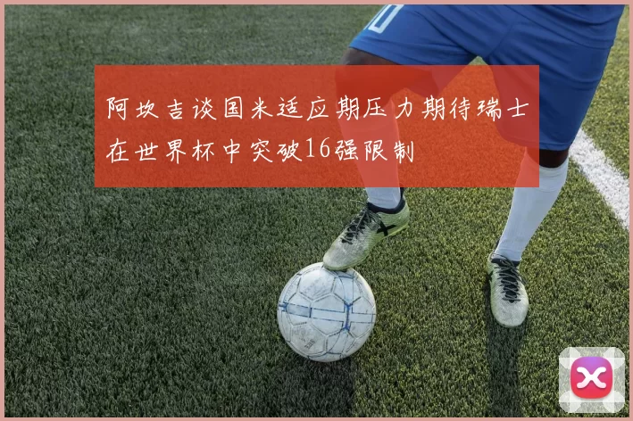 阿坎吉谈国米适应期压力期待瑞士在世界杯中突破16强限制