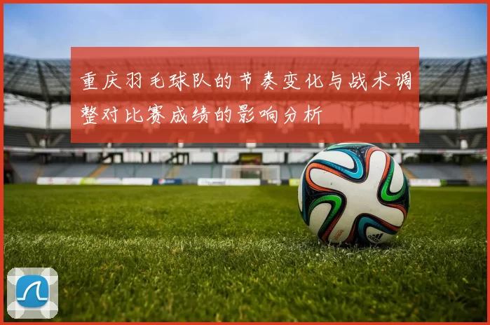 重庆羽毛球队的节奏变化与战术调整对比赛成绩的影响分析