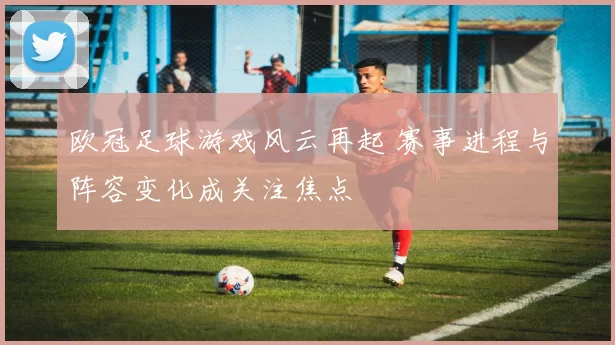 欧冠足球游戏风云再起 赛事进程与阵容变化成关注焦点