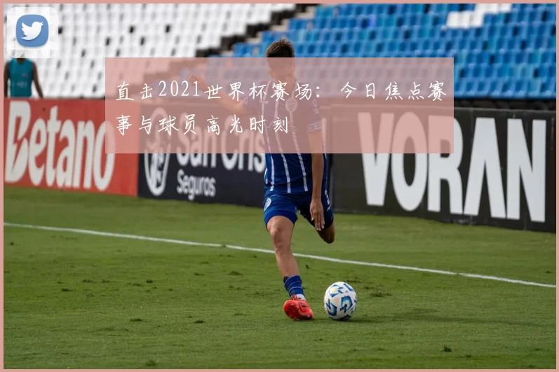 直击2021世界杯赛场:今日焦点赛事与球员高光时刻