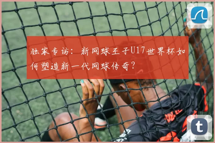 独家专访：新网球王子U17世界杯如何塑造新一代网球传奇？