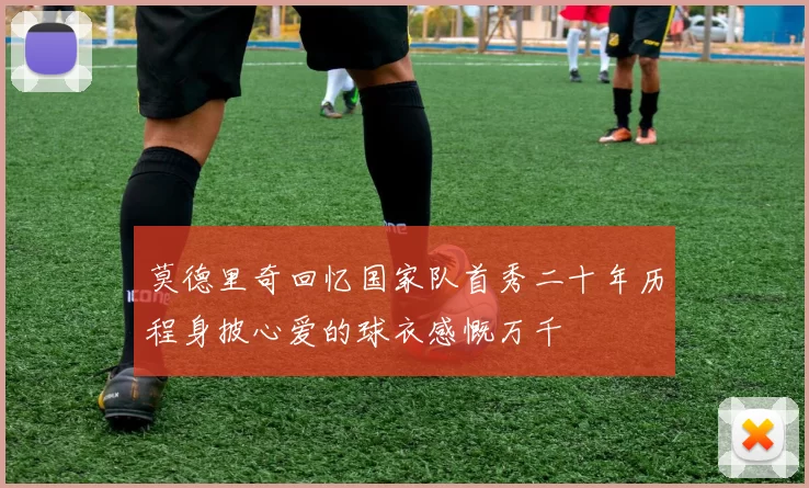 莫德里奇回忆国家队首秀二十年历程身披心爱的球衣感慨万千