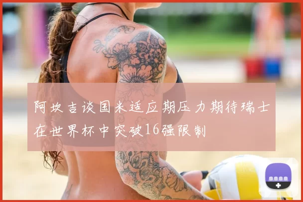 阿坎吉谈国米适应期压力期待瑞士在世界杯中突破16强限制