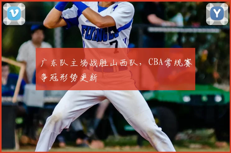 广东队主场战胜山西队，CBA常规赛争冠形势更新
