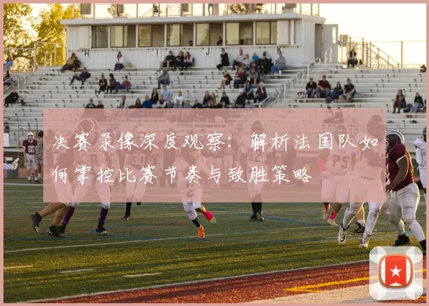 决赛录像深度观察:解析法国队如何掌控比赛节奏与致胜策略