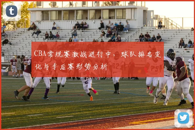 CBA常规赛激战进行中,球队排名变化与季后赛形势分析