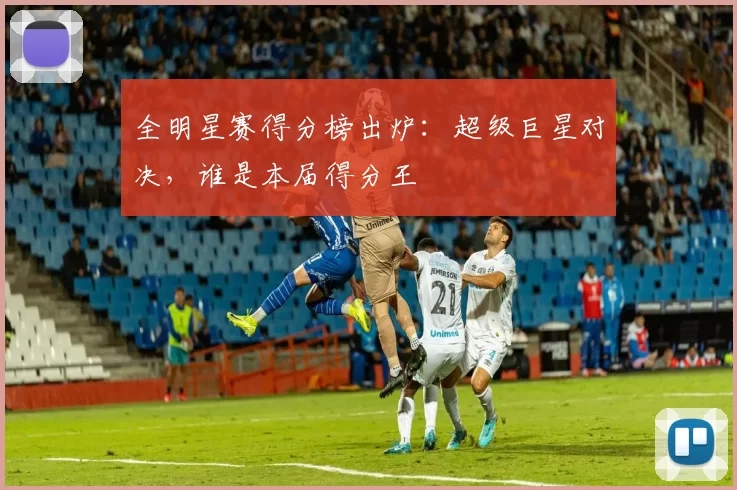 全明星赛得分榜出炉：超级巨星对决，谁是本届得分王