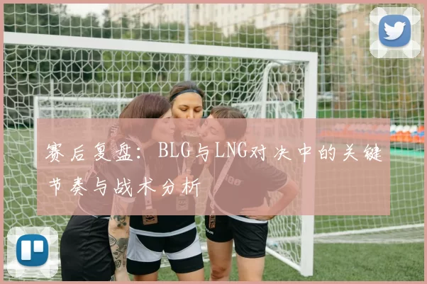 赛后复盘：BLG与LNG对决中的关键节奏与战术分析