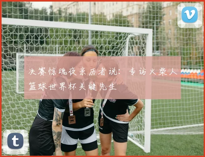 决赛惊魂夜亲历者说:专访火柴人篮球世界杯关键先生
