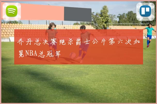 乔丹总决赛绝杀爵士公牛第六次加冕NBA总冠军
