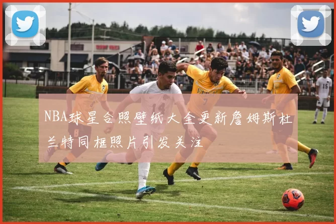 NBA球星合照壁纸大全更新詹姆斯杜兰特同框照片引发关注
