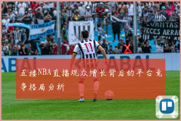 五楼NBA直播观众增长背后的平台竞争格局分析