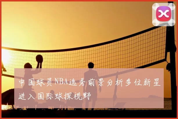 中国球员NBA选秀前景分析多位新星进入国际球探视野