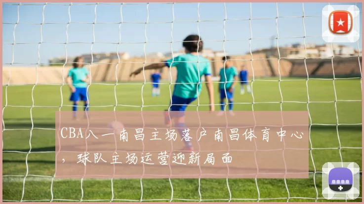 CBA八一南昌主场落户南昌体育中心,球队主场运营迎新局面