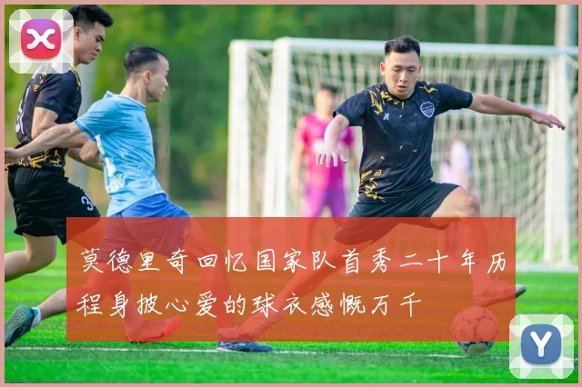 莫德里奇回忆国家队首秀二十年历程身披心爱的球衣感慨万千