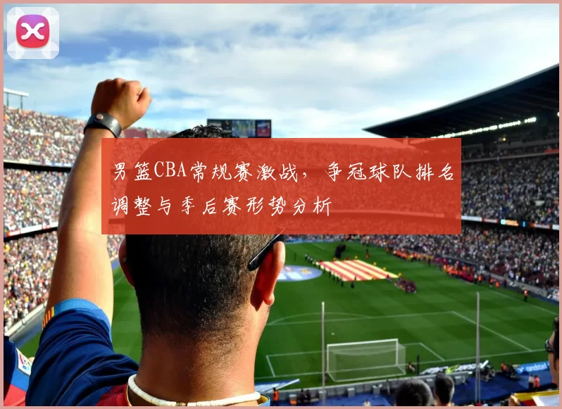 男篮CBA常规赛激战，争冠球队排名调整与季后赛形势分析