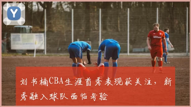 刘书楠CBA生涯首秀表现获关注,新秀融入球队面临考验