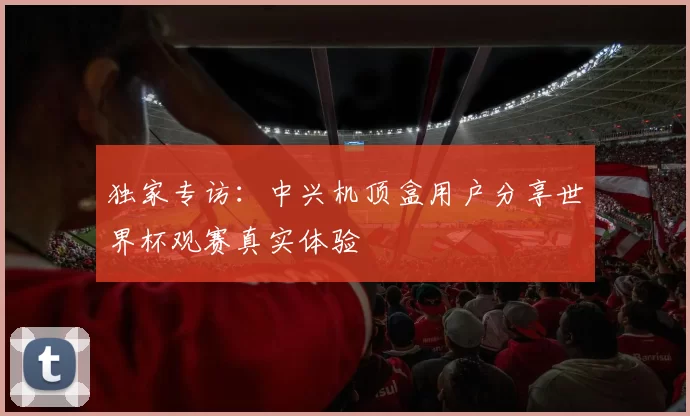 独家专访：中兴机顶盒用户分享世界杯观赛真实体验